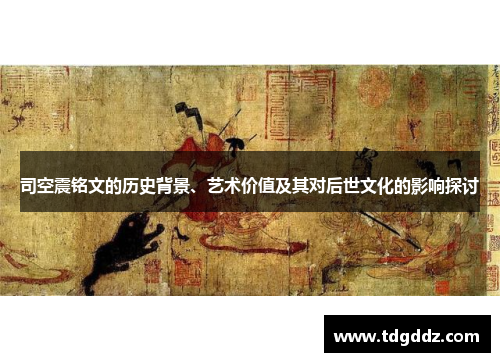 司空震铭文的历史背景、艺术价值及其对后世文化的影响探讨 司空震铭文的历史背景、艺术价值及其对后世文化的影响探讨